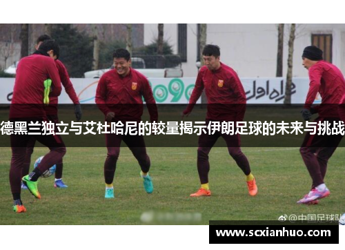 德黑兰独立与艾杜哈尼的较量揭示伊朗足球的未来与挑战